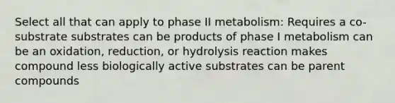 Select all that can apply to phase II metabolism: Requires a co-substrate substrates can be products of phase I metabolism can be an oxidation, reduction, or hydrolysis reaction makes compound less biologically active substrates can be parent compounds