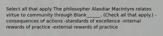 Select all that apply The philosopher Alasdiar MacIntyre relates virtue to community through Blank______. (Check all that apply.) -consequences of actions -standards of excellence -internal rewards of practice -external rewards of practice