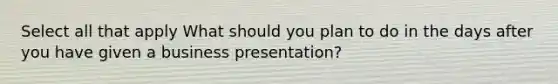 Select all that apply What should you plan to do in the days after you have given a business presentation?