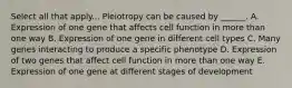 Select all that apply... Pleiotropy can be caused by ______. A. Expression of one gene that affects cell function in more than one way B. Expression of one gene in different cell types C. Many genes interacting to produce a specific phenotype D. Expression of two genes that affect cell function in more than one way E. Expression of one gene at different stages of development