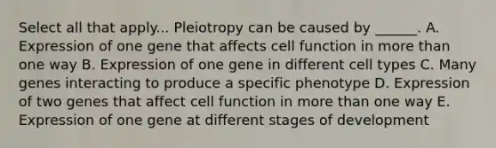 Select all that apply... Pleiotropy can be caused by ______. A. Expression of one gene that affects cell function in more than one way B. Expression of one gene in different cell types C. Many genes interacting to produce a specific phenotype D. Expression of two genes that affect cell function in more than one way E. Expression of one gene at different stages of development