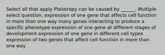 Select all that apply Pleiotropy can be caused by ______. Multiple select question. expression of one gene that affects cell function in more than one way many genes interacting to produce a specific phenotype expression of one gene at different stages of development expression of one gene in different cell types expression of two genes that affect cell function in more than one way