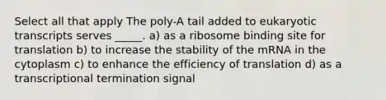 Select all that apply The poly-A tail added to eukaryotic transcripts serves _____. a) as a ribosome binding site for translation b) to increase the stability of the mRNA in the cytoplasm c) to enhance the efficiency of translation d) as a transcriptional termination signal