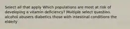 Select all that apply Which populations are most at risk of developing a vitamin deficiency? Multiple select question. alcohol abusers diabetics those with intestinal conditions the elderly