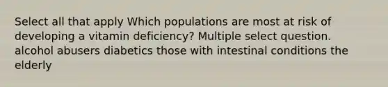 Select all that apply Which populations are most at risk of developing a vitamin deficiency? Multiple select question. alcohol abusers diabetics those with intestinal conditions the elderly