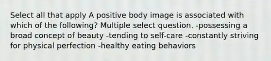 Select all that apply A positive body image is associated with which of the following? Multiple select question. -possessing a broad concept of beauty -tending to self-care -constantly striving for physical perfection -healthy eating behaviors