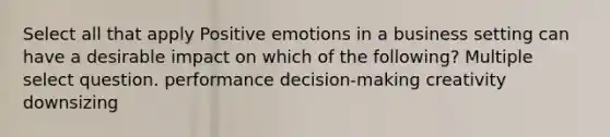 Select all that apply Positive emotions in a business setting can have a desirable impact on which of the following? Multiple select question. performance decision-making creativity downsizing