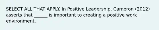 SELECT ALL THAT APPLY. In Positive Leadership, Cameron (2012) asserts that ______ is important to creating a positive work environment.