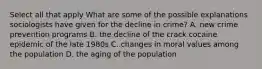 Select all that apply What are some of the possible explanations sociologists have given for the decline in crime? A. new crime prevention programs B. the decline of the crack cocaine epidemic of the late 1980s C. changes in moral values among the population D. the aging of the population