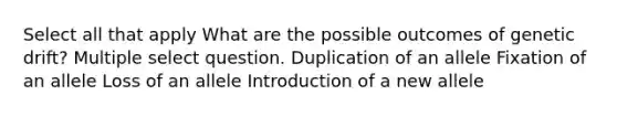 Select all that apply What are the possible outcomes of genetic drift? Multiple select question. Duplication of an allele Fixation of an allele Loss of an allele Introduction of a new allele