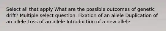 Select all that apply What are the possible outcomes of genetic drift? Multiple select question. Fixation of an allele Duplication of an allele Loss of an allele Introduction of a new allele