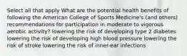 Select all that apply What are the potential health benefits of following the American College of Sports Medicine's (and others) recommendations for participation in moderate to vigorous aerobic activity? lowering the risk of developing type 2 diabetes lowering the risk of developing high blood pressure lowering the risk of stroke lowering the risk of inner-ear infections