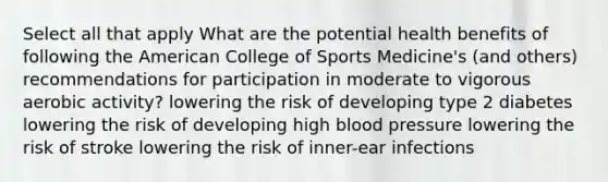 Select all that apply What are the potential health benefits of following the American College of Sports Medicine's (and others) recommendations for participation in moderate to vigorous aerobic activity? lowering the risk of developing type 2 diabetes lowering the risk of developing high blood pressure lowering the risk of stroke lowering the risk of inner-ear infections