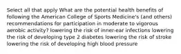 Select all that apply What are the potential health benefits of following the American College of Sports Medicine's (and others) recommendations for participation in moderate to vigorous aerobic activity? lowering the risk of inner-ear infections lowering the risk of developing type 2 diabetes lowering the risk of stroke lowering the risk of developing high blood pressure