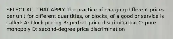 SELECT ALL THAT APPLY The practice of charging different prices per unit for different quantities, or blocks, of a good or service is called: A: block pricing B: perfect price discrimination C: pure monopoly D: second-degree price discrimination