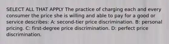 SELECT ALL THAT APPLY The practice of charging each and every consumer the price she is willing and able to pay for a good or service describes: A: second-tier price discrimination. B: personal pricing. C: first-degree price discrimination. D: perfect price discrimination.