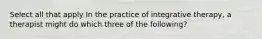 Select all that apply In the practice of integrative therapy, a therapist might do which three of the following?