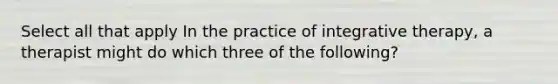 Select all that apply In the practice of integrative therapy, a therapist might do which three of the following?