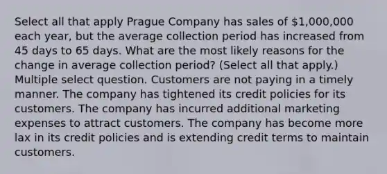 Select all that apply Prague Company has sales of 1,000,000 each year, but the average collection period has increased from 45 days to 65 days. What are the most likely reasons for the change in average collection period? (Select all that apply.) Multiple select question. Customers are not paying in a timely manner. The company has tightened its credit policies for its customers. The company has incurred additional marketing expenses to attract customers. The company has become more lax in its credit policies and is extending credit terms to maintain customers.