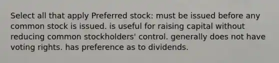 Select all that apply Preferred stock: must be issued before any common stock is issued. is useful for raising capital without reducing common stockholders' control. generally does not have voting rights. has preference as to dividends.