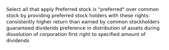 Select all that apply Preferred stock is "preferred" over common stock by providing preferred stock holders with these rights: consistently higher return than earned by common stockholders guaranteed dividends preference in distribution of assets during dissolution of corporation first right to specified amount of dividends