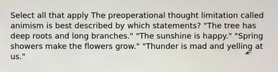 Select all that apply The preoperational thought limitation called animism is best described by which statements? "The tree has deep roots and long branches." "The sunshine is happy." "Spring showers make the flowers grow." "Thunder is mad and yelling at us."