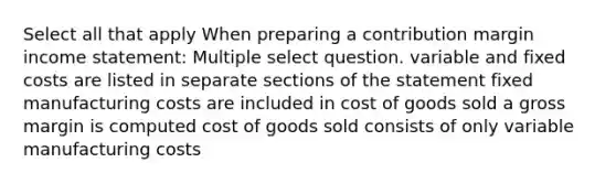 Select all that apply When preparing a contribution margin income statement: Multiple select question. variable and fixed costs are listed in separate sections of the statement fixed manufacturing costs are included in cost of goods sold a gross margin is computed cost of goods sold consists of only variable manufacturing costs