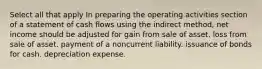 Select all that apply In preparing the operating activities section of a statement of cash flows using the indirect method, net income should be adjusted for gain from sale of asset. loss from sale of asset. payment of a noncurrent liability. issuance of bonds for cash. depreciation expense.