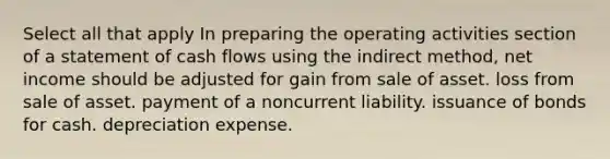 Select all that apply In preparing the operating activities section of a statement of cash flows using the indirect method, net income should be adjusted for gain from sale of asset. loss from sale of asset. payment of a noncurrent liability. issuance of bonds for cash. depreciation expense.