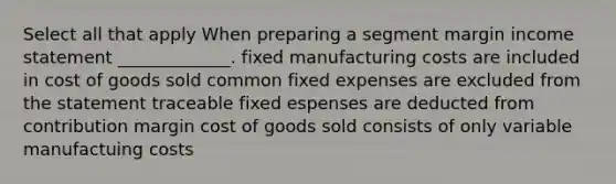 Select all that apply When preparing a segment margin income statement _____________. fixed manufacturing costs are included in cost of goods sold common fixed expenses are excluded from the statement traceable fixed espenses are deducted from contribution margin cost of goods sold consists of only variable manufactuing costs