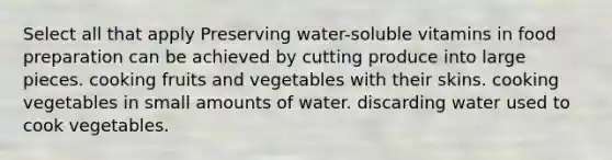 Select all that apply Preserving water-soluble vitamins in food preparation can be achieved by cutting produce into large pieces. cooking fruits and vegetables with their skins. cooking vegetables in small amounts of water. discarding water used to cook vegetables.