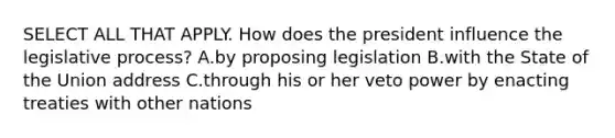 SELECT ALL THAT APPLY. How does the president influence the legislative process? A.by proposing legislation B.with the State of the Union address C.through his or her veto power by enacting treaties with other nations