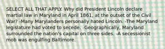 SELECT ALL THAT APPLY. Why did President Lincoln declare martial law in Maryland in April 1861, at the outset of the Civil War? -Many Marylanders personally hated Lincoln. -The Maryland legislature had voted to secede. -Geographically, Maryland surrounded the nation's capital on three sides. -A secessionist mob was engulfing Baltimore.