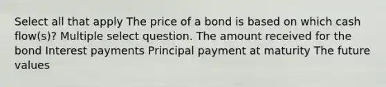 Select all that apply The price of a bond is based on which cash flow(s)? Multiple select question. The amount received for the bond Interest payments Principal payment at maturity The future values