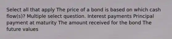 Select all that apply The price of a bond is based on which cash flow(s)? Multiple select question. Interest payments Principal payment at maturity The amount received for the bond The future values