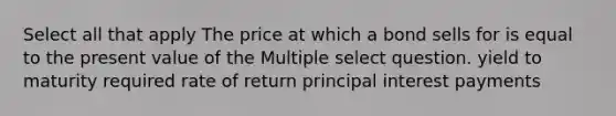 Select all that apply The price at which a bond sells for is equal to the present value of the Multiple select question. yield to maturity required rate of return principal interest payments