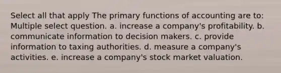 Select all that apply The primary functions of accounting are to: Multiple select question. a. increase a company's profitability. b. communicate information to decision makers. c. provide information to taxing authorities. d. measure a company's activities. e. increase a company's stock market valuation.