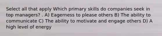 Select all that apply Which primary skills do companies seek in top managers? . A) Eagerness to please others B) The ability to communicate C) The ability to motivate and engage others D) A high level of energy