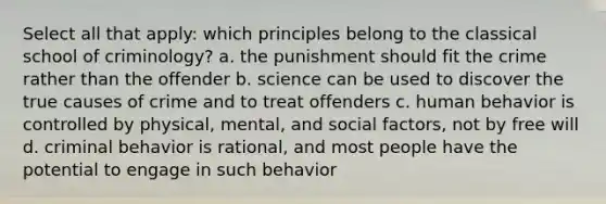 Select all that apply: which principles belong to the classical school of criminology? a. the punishment should fit the crime rather than the offender b. science can be used to discover the true causes of crime and to treat offenders c. human behavior is controlled by physical, mental, and social factors, not by free will d. criminal behavior is rational, and most people have the potential to engage in such behavior