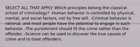 SELECT ALL THAT APPLY. Which principles belong the classical school of criminology? -Human behavior is controlled by physical, mental, and social factors, not by free will. -Criminal behavior is rational, and most people have the potential to engage in such behavior. -The punishment should fit the crime rather than the offender. -Science can be used to discover the true causes of crime and to treat offenders.