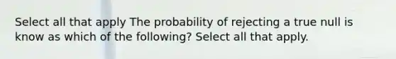 Select all that apply The probability of rejecting a true null is know as which of the following? Select all that apply.