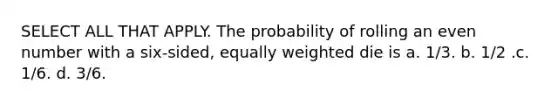 SELECT ALL THAT APPLY. The probability of rolling an even number with a six-sided, equally weighted die is a. 1/3. b. 1/2 .c. 1/6. d. 3/6.