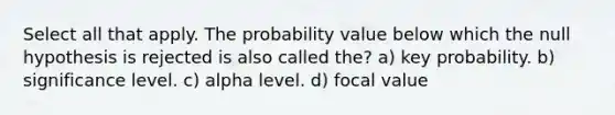 Select all that apply. The probability value below which the null hypothesis is rejected is also called the? a) key probability. b) significance level. c) alpha level. d) focal value