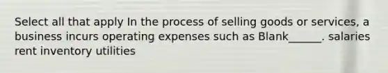 Select all that apply In the process of selling goods or services, a business incurs operating expenses such as Blank______. salaries rent inventory utilities