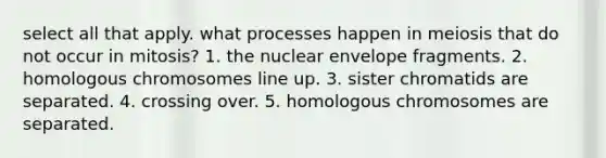 select all that apply. what processes happen in meiosis that do not occur in mitosis? 1. the nuclear envelope fragments. 2. homologous chromosomes line up. 3. sister chromatids are separated. 4. crossing over. 5. homologous chromosomes are separated.