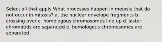 Select all that apply What processes happen in meiosis that do not occur in mitosis? a. the nuclear envelope fragments b. crossing over c. homologous chromosomes line up d. sister chromatids are separated e. homologous chromosomes are separated