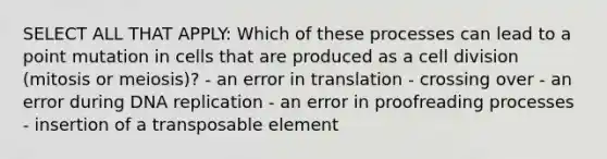 SELECT ALL THAT APPLY: Which of these processes can lead to a point mutation in cells that are produced as a <a href='https://www.questionai.com/knowledge/kjHVAH8Me4-cell-division' class='anchor-knowledge'>cell division</a> (mitosis or meiosis)? - an error in translation - crossing over - an error during <a href='https://www.questionai.com/knowledge/kofV2VQU2J-dna-replication' class='anchor-knowledge'>dna replication</a> - an error in proofreading processes - insertion of a transposable element