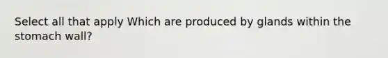 Select all that apply Which are produced by glands within the stomach wall?