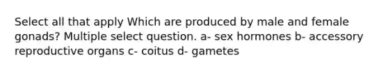 Select all that apply Which are produced by male and female gonads? Multiple select question. a- sex hormones b- accessory reproductive organs c- coitus d- gametes