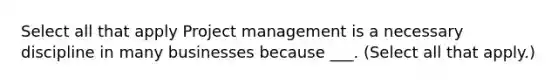 Select all that apply Project management is a necessary discipline in many businesses because ___. (Select all that apply.)